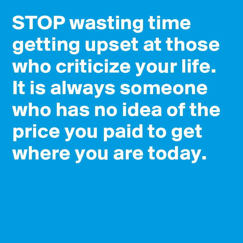 STOP wasting time getting upset at those who criticize your life. It is always someone who has no idea of the price you paid to get where you are today.  


 