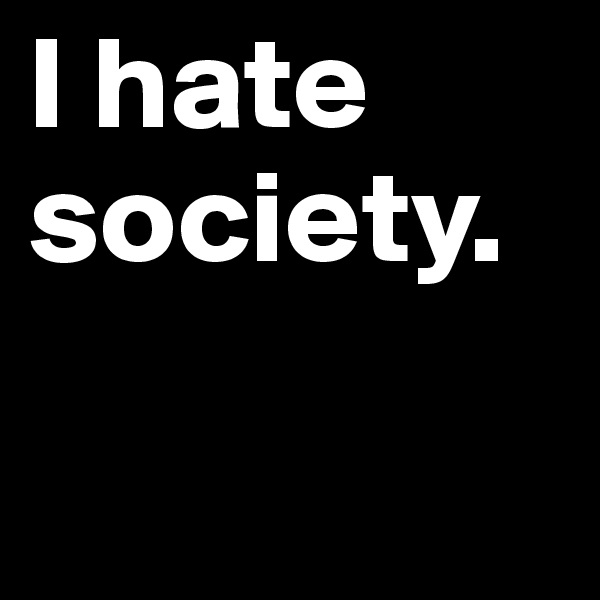 I hate society.

