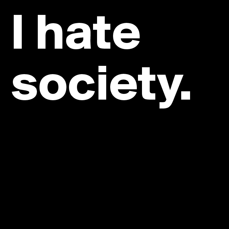I hate society.

