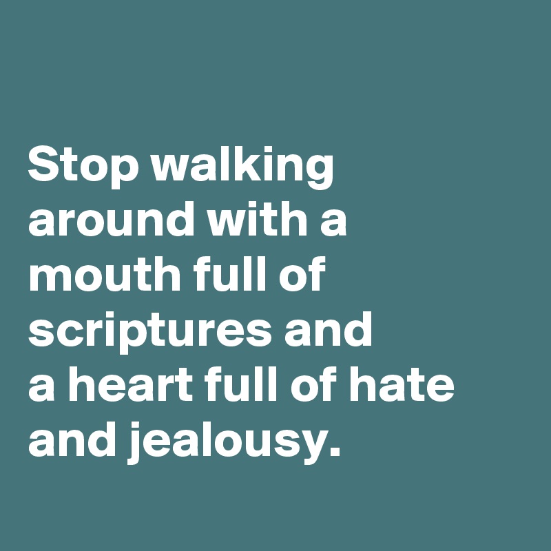 

Stop walking around with a mouth full of scriptures and 
a heart full of hate and jealousy.
