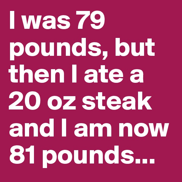 I was 79 pounds, but then I ate a 20 oz steak and I am now 81 pounds...