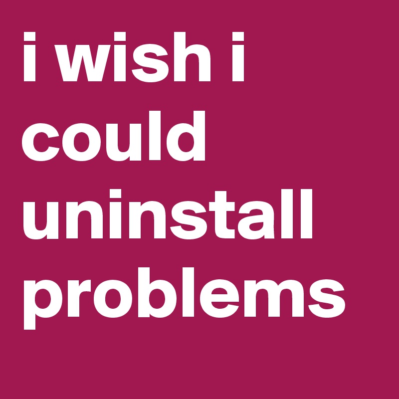 i wish i could uninstall problems