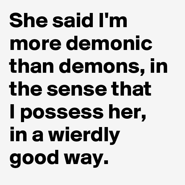 She said I'm more demonic than demons, in the sense that 
I possess her,
in a wierdly
good way.