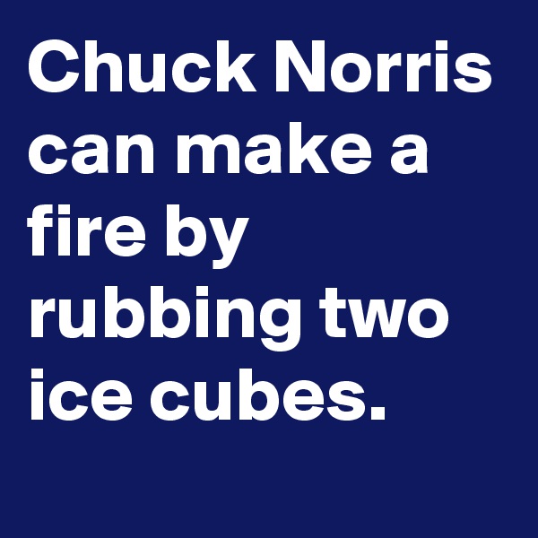 Chuck Norris can make a fire by rubbing two ice cubes. 
