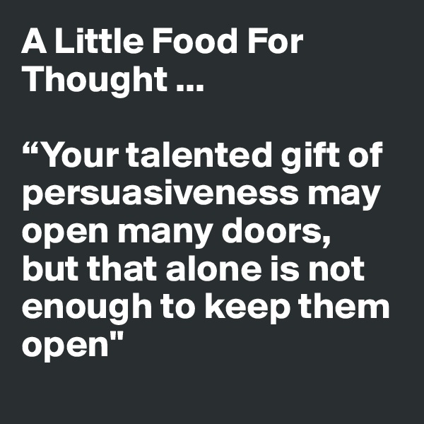 A Little Food For Thought ...

“Your talented gift of persuasiveness may open many doors,  but that alone is not enough to keep them open"
