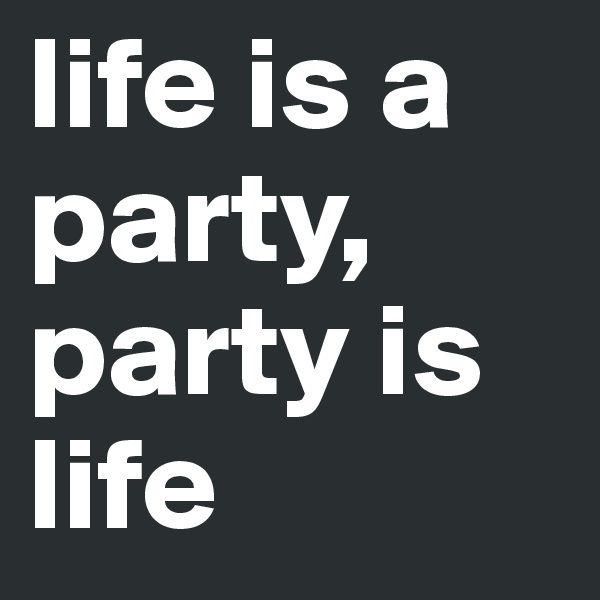 life is a party, party is life