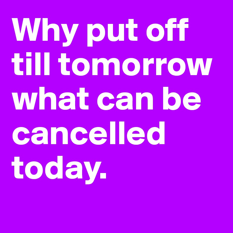 Why put off till tomorrow what can be cancelled today.
