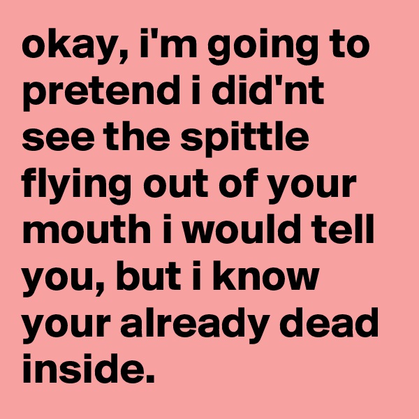 okay, i'm going to pretend i did'nt see the spittle flying out of your mouth i would tell you, but i know your already dead inside.