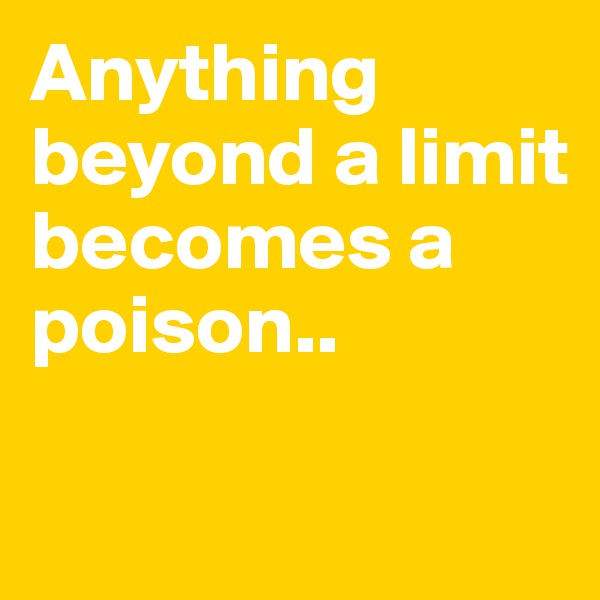 Anything beyond a limit becomes a poison..

