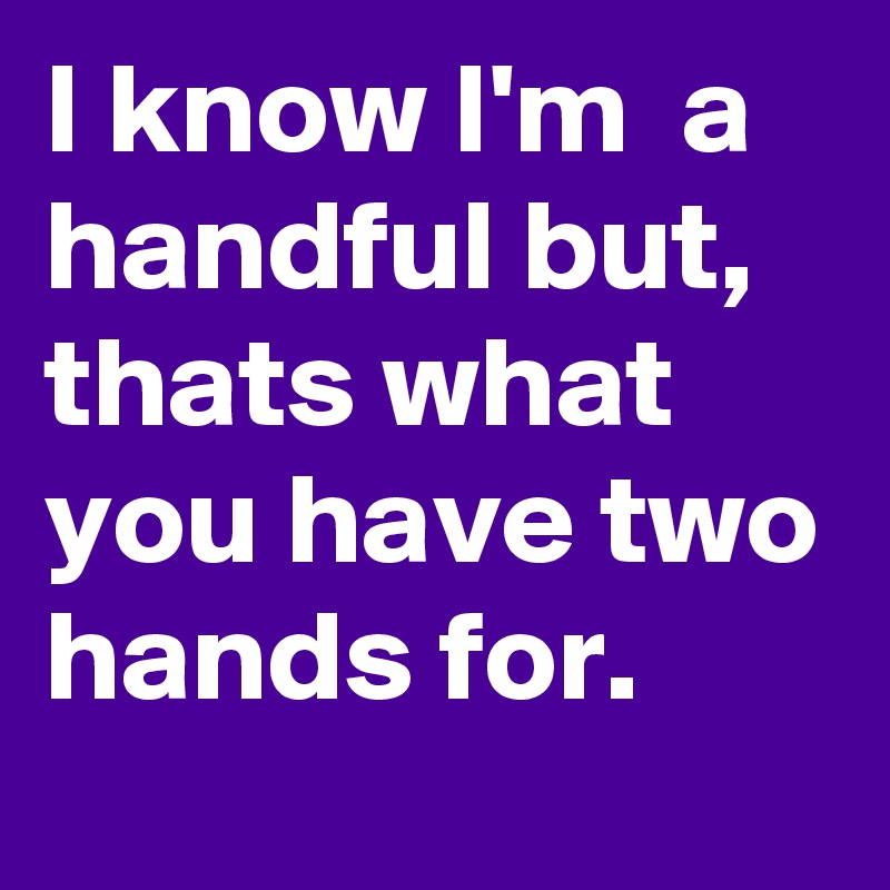 I know I'm  a handful but, thats what you have two hands for.