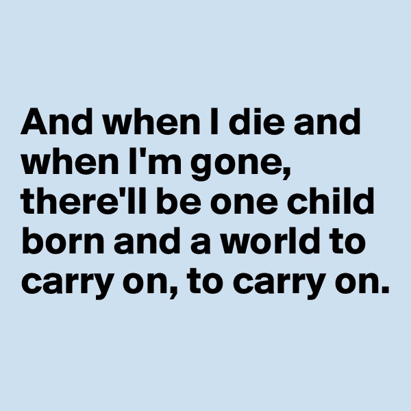 

And when I die and when I'm gone,
there'll be one child born and a world to carry on, to carry on.

