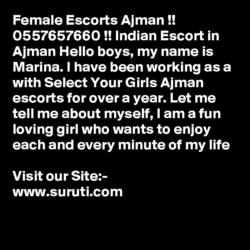Female Escorts Ajman !! 0557657660 !! Indian Escort in Ajman Hello boys, my name is Marina. I have been working as a with Select Your Girls Ajman escorts for over a year. Let me tell me about myself, I am a fun loving girl who wants to enjoy each and every minute of my life

Visit our Site:-
www.suruti.com

