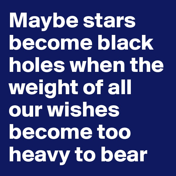 Maybe stars become black holes when the weight of all our wishes become too heavy to bear