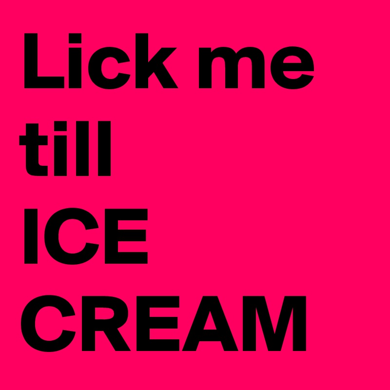 Lick me 
till
ICE CREAM