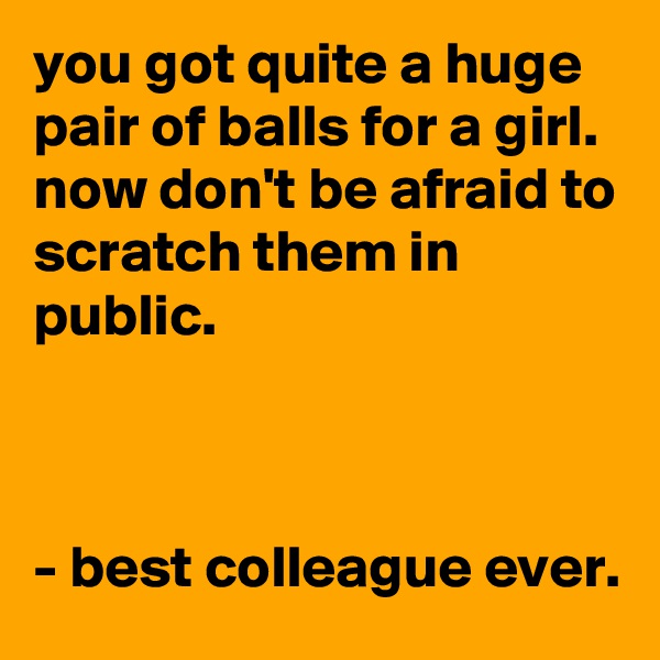 you got quite a huge pair of balls for a girl. now don't be afraid to scratch them in public.



- best colleague ever.