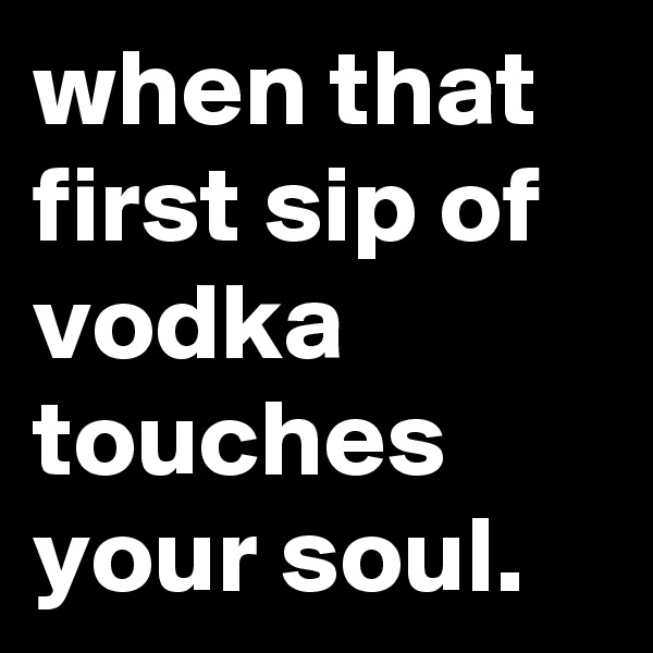 when that first sip of vodka touches your soul.