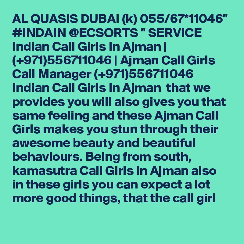 AL QUASIS DUBAI (k) 055/67*11046" #INDAIN @ECSORTS " SERVICE Indian Call Girls In Ajman | (+971)556711046 | Ajman Call Girls
Call Manager (+971)556711046 Indian Call Girls In Ajman  that we provides you will also gives you that same feeling and these Ajman Call Girls makes you stun through their awesome beauty and beautiful behaviours. Being from south, kamasutra Call Girls In Ajman also in these girls you can expect a lot more good things, that the call girl 