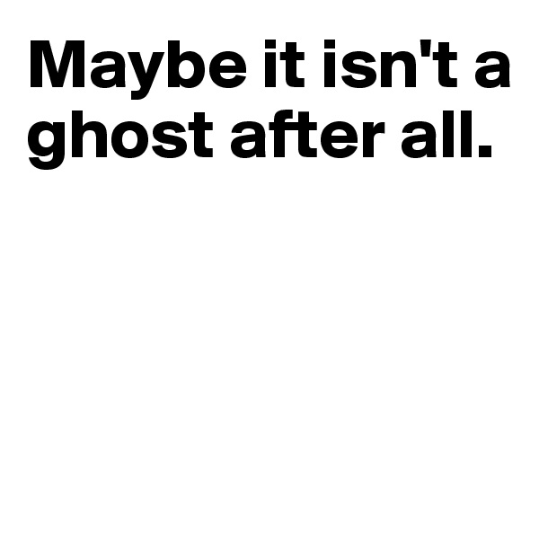 Maybe it isn't a ghost after all.



