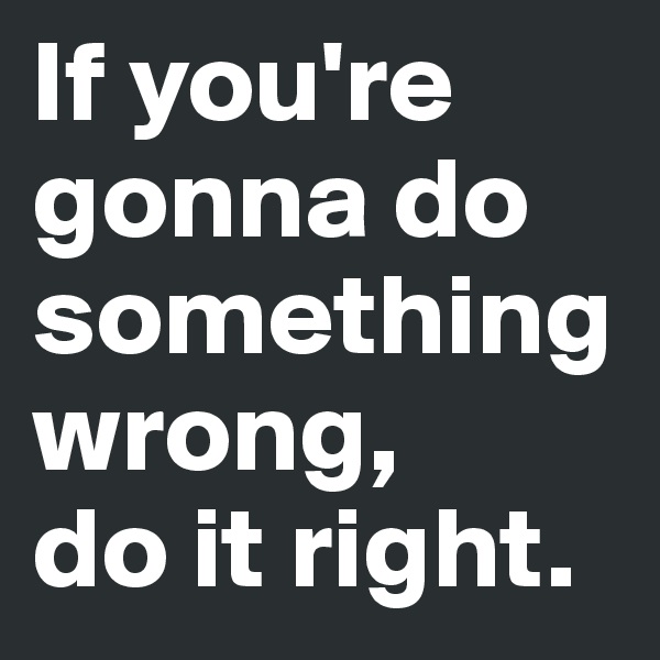 If you're gonna do           something wrong, 
do it right. 