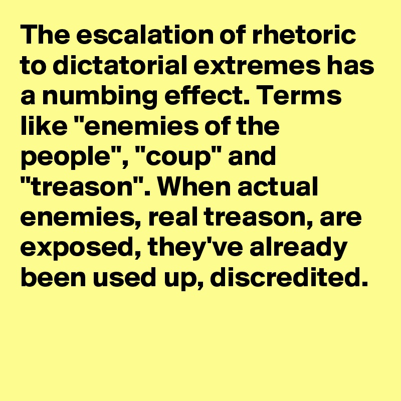 The escalation of rhetoric to dictatorial extremes has a numbing effect. Terms like "enemies of the people", "coup" and "treason". When actual enemies, real treason, are exposed, they've already been used up, discredited.