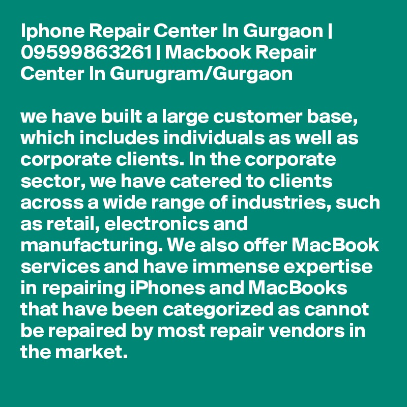 Iphone Repair Center In Gurgaon | 09599863261 | Macbook Repair Center In Gurugram/Gurgaon

we have built a large customer base, which includes individuals as well as corporate clients. In the corporate sector, we have catered to clients across a wide range of industries, such as retail, electronics and manufacturing. We also offer MacBook services and have immense expertise in repairing iPhones and MacBooks that have been categorized as cannot be repaired by most repair vendors in the market.
