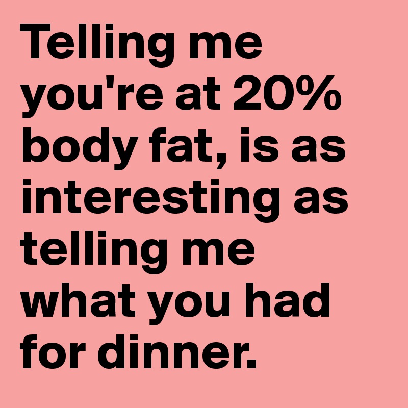 Telling me you're at 20% body fat, is as interesting as telling me 
what you had for dinner. 