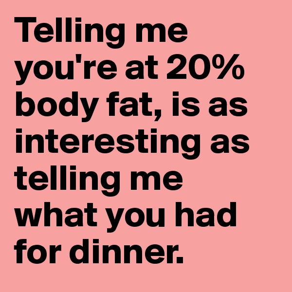 Telling me you're at 20% body fat, is as interesting as telling me 
what you had for dinner. 