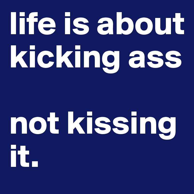 life is about kicking ass

not kissing it.