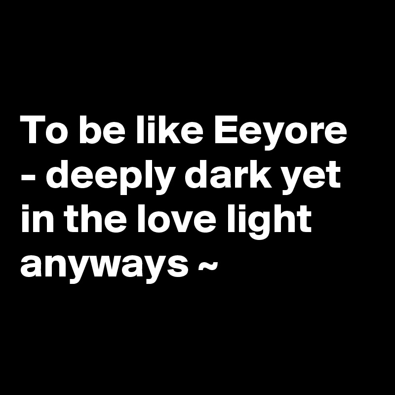 

To be like Eeyore - deeply dark yet in the love light anyways ~ 

