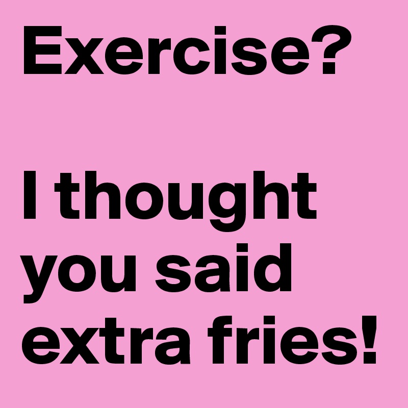 Exercise? 

I thought you said extra fries!
