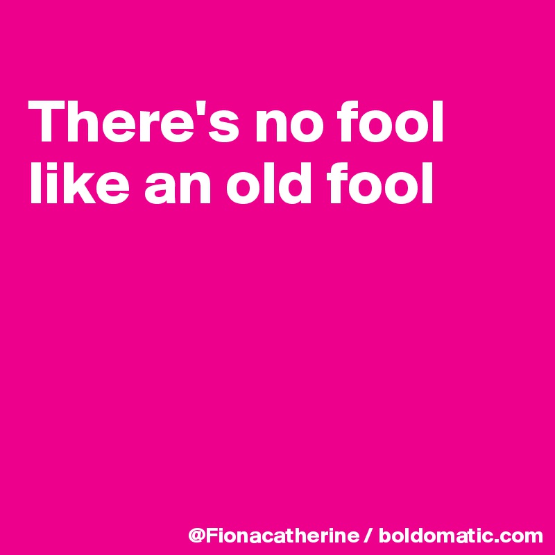 
There's no fool
like an old fool




