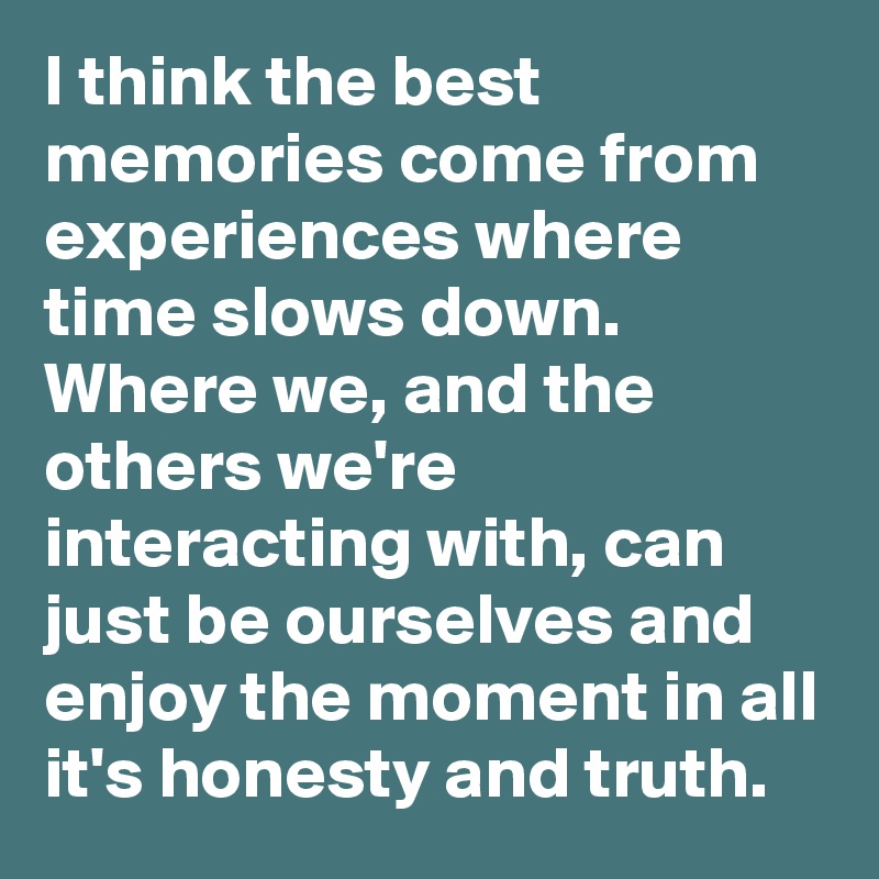 I think the best memories come from experiences where time slows down. Where we, and the others we're interacting with, can just be ourselves and enjoy the moment in all it's honesty and truth.