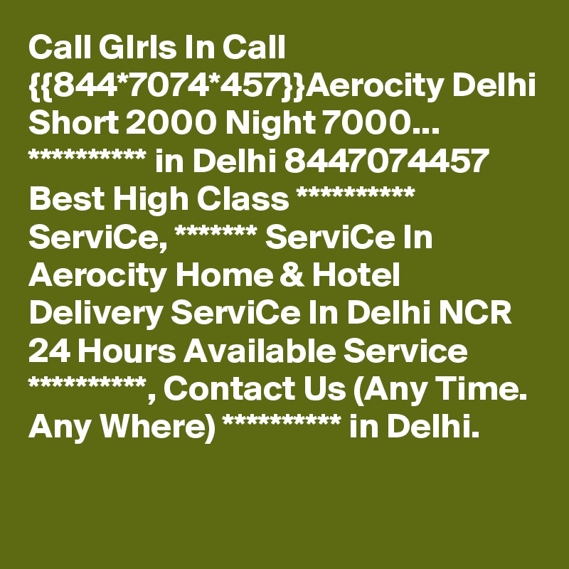 Call GIrls In Call {{844*7074*457}}Aerocity Delhi Short 2000 Night 7000...
********** in Delhi 8447074457 Best High Class ********** ServiCe, ******* ServiCe In Aerocity Home & Hotel Delivery ServiCe In Delhi NCR 24 Hours Available Service **********, Contact Us (Any Time. Any Where) ********** in Delhi.
