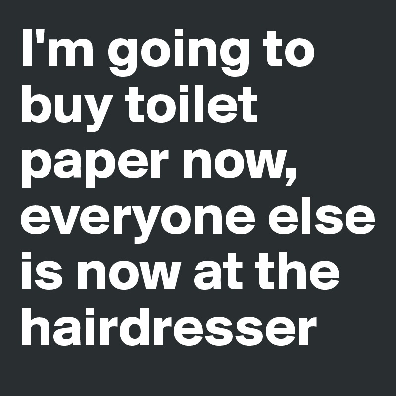 I'm going to buy toilet paper now, everyone else is now at the hairdresser