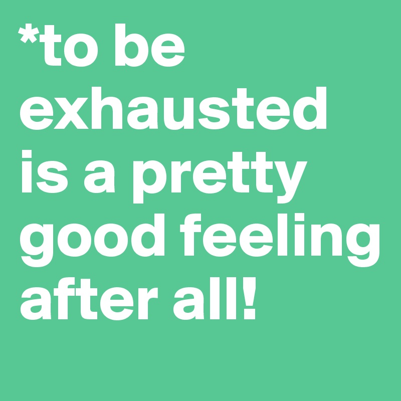 *to be exhausted is a pretty good feeling after all!