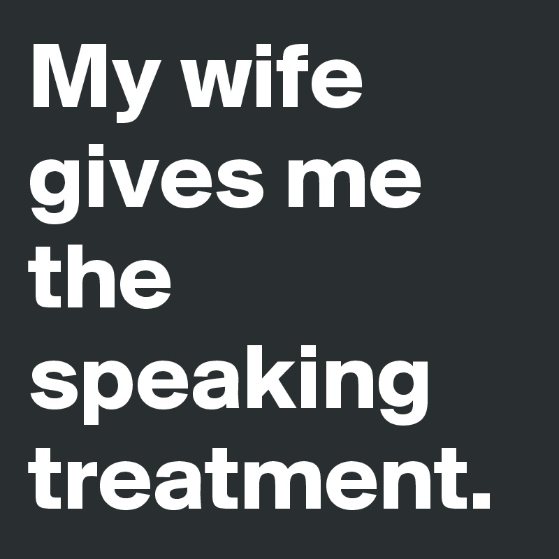 My wife gives me the speaking treatment.