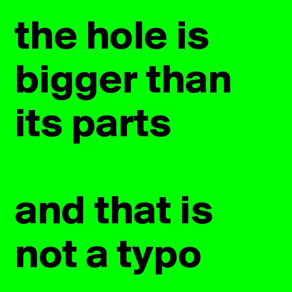 the hole is bigger than its parts

and that is not a typo