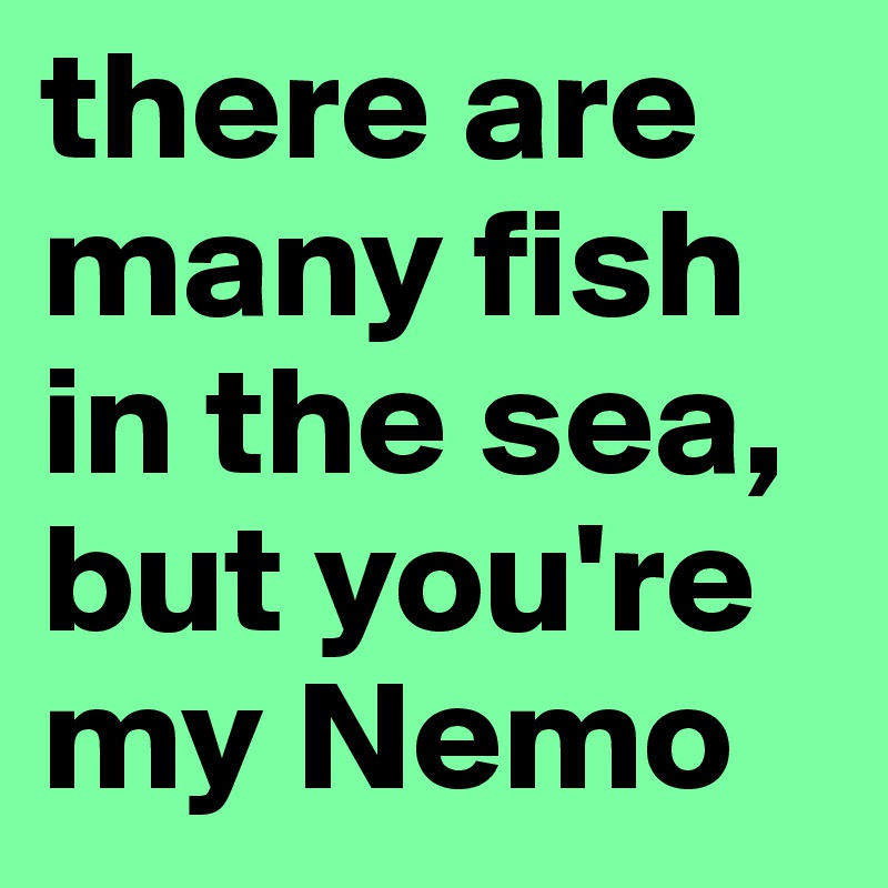 there are many fish in the sea, but you're my Nemo