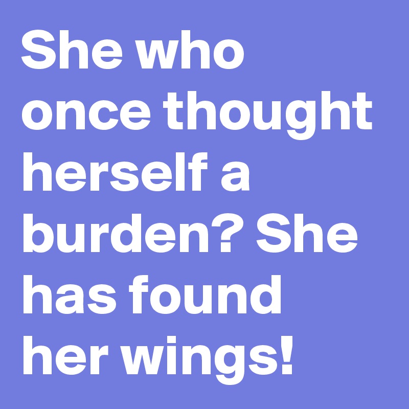 She who once thought herself a burden? She has found her wings!