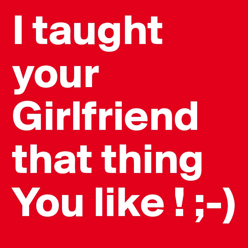 I taught your Girlfriend that thing You like ! ;-)