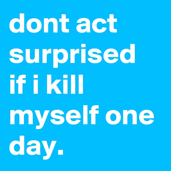 dont act surprised if i kill myself one day.