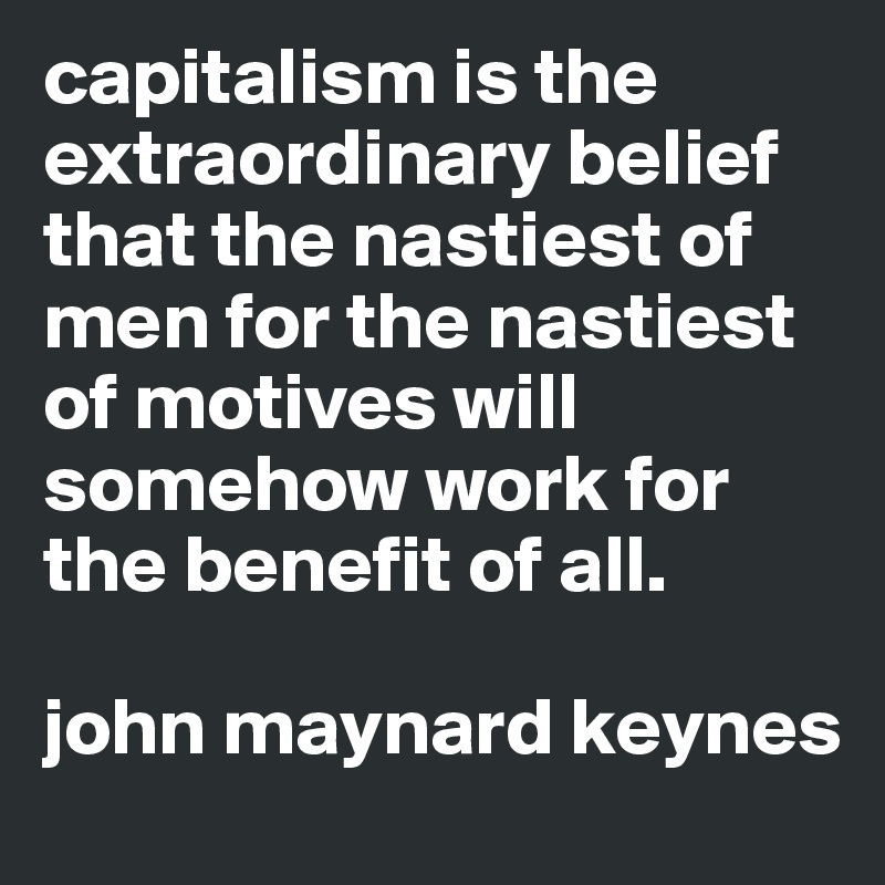capitalism is the extraordinary belief that the nastiest of men for the nastiest of motives will somehow work for the benefit of all. 

john maynard keynes