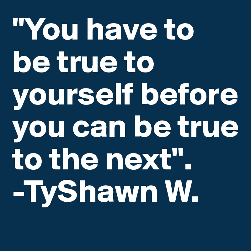 "You have to be true to yourself before you can be true to the next".
-TyShawn W.