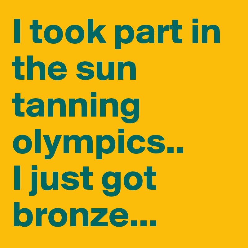 I took part in the sun tanning olympics..
I just got bronze...