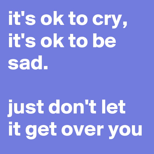 it's ok to cry,
it's ok to be sad.

just don't let it get over you