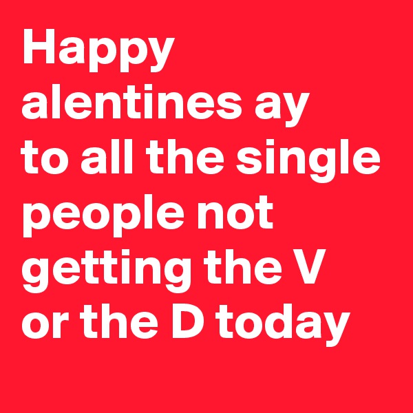 Happy alentines ay 
to all the single people not getting the V or the D today