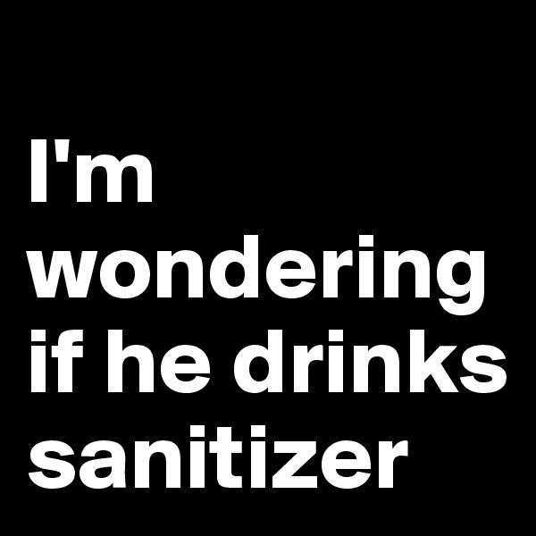 
I'm wondering if he drinks sanitizer