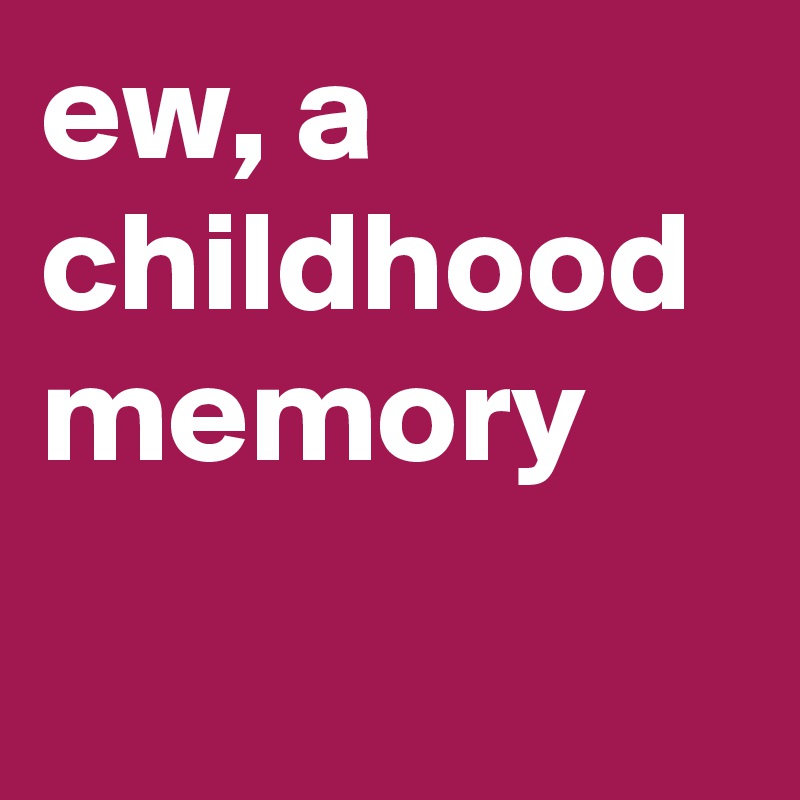 ew, a childhood memory