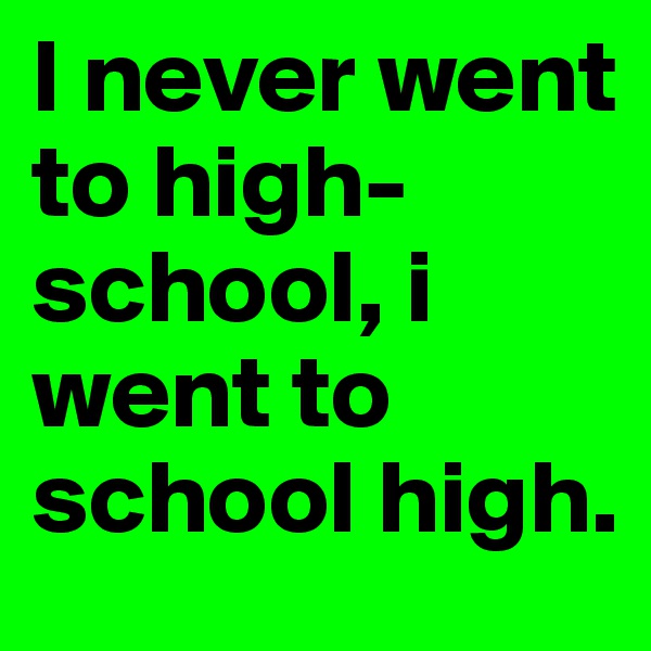 I never went to high-school, i went to school high. 
