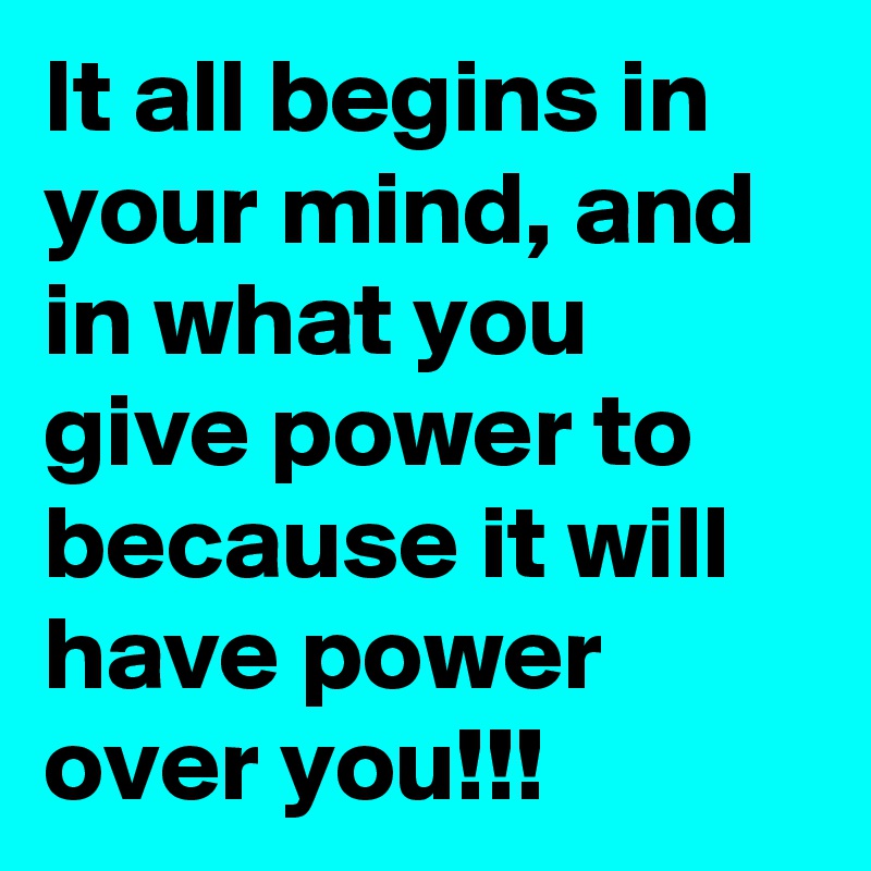 It all begins in your mind, and in what you give power to because it will have power over you!!!